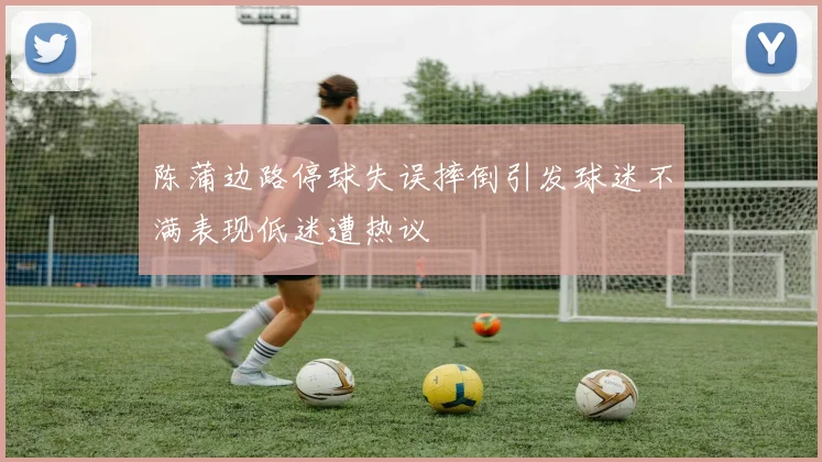 陈蒲边路停球失误摔倒引发球迷不满表现低迷遭热议