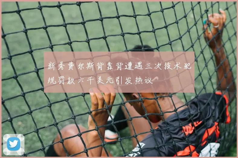 新秀费尔斯背靠背遭遇三次技术犯规罚款六千美元引发热议