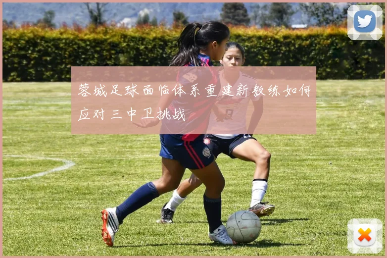蓉城足球面临体系重建新教练如何应对三中卫挑战