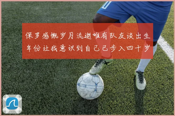 保罗感慨岁月流逝唯有队友谈出生年份让我意识到自己已步入四十岁