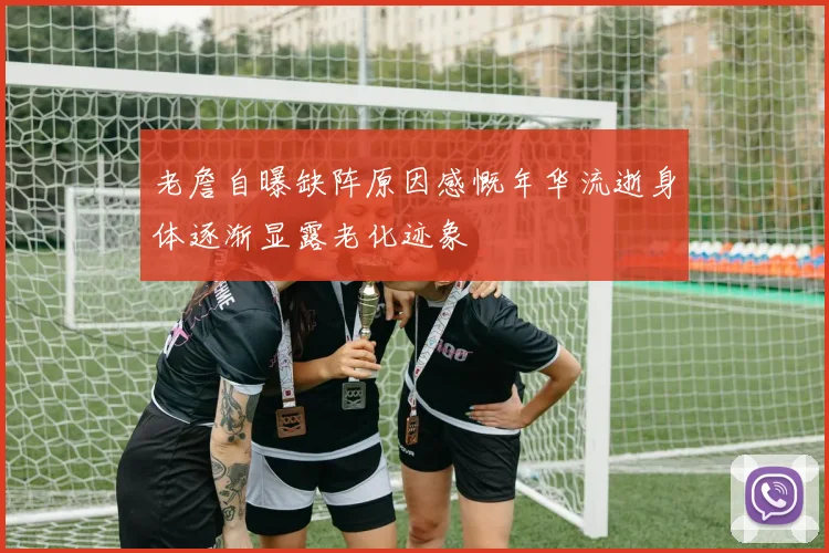 老詹自曝缺阵原因感慨年华流逝身体逐渐显露老化迹象