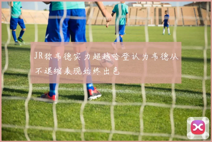 JR称韦德实力超越哈登认为韦德从不退缩表现始终出色