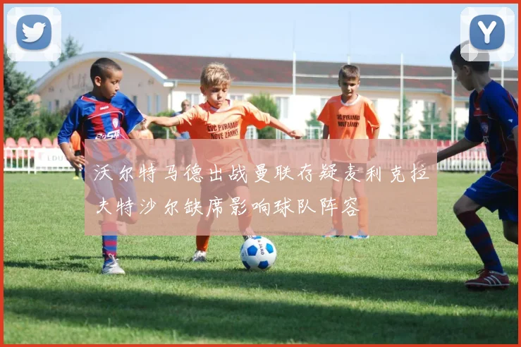 沃尔特马德出战曼联存疑麦利克拉夫特沙尔缺席影响球队阵容