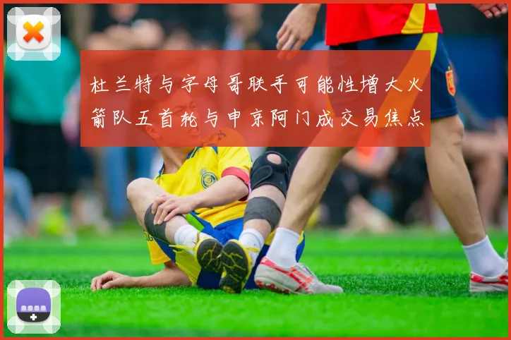 杜兰特与字母哥联手可能性增大火箭队五首轮与申京阿门成交易焦点