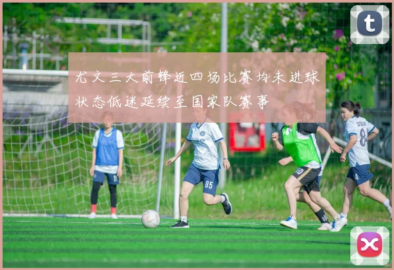 尤文三大前锋近四场比赛均未进球状态低迷延续至国家队赛事