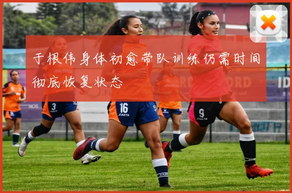 于根伟身体初愈带队训练仍需时间彻底恢复状态