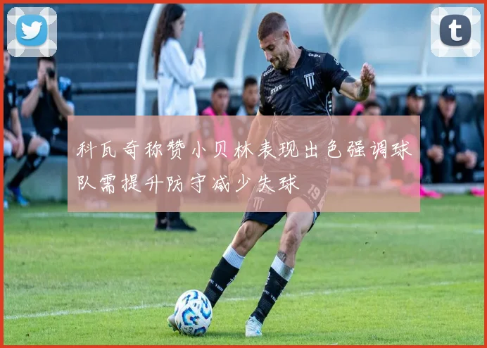 科瓦奇称赞小贝林表现出色强调球队需提升防守减少失球