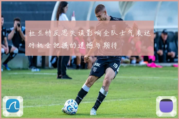 杜兰特反思失误影响全队士气表达对机会把握的遗憾与期待