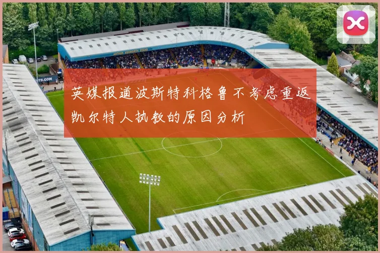 英媒报道波斯特科格鲁不考虑重返凯尔特人执教的原因分析