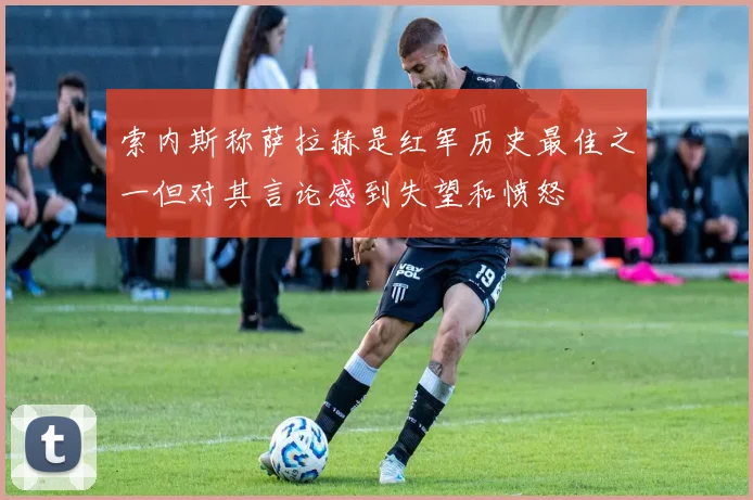 索内斯称萨拉赫是红军历史最佳之一但对其言论感到失望和愤怒