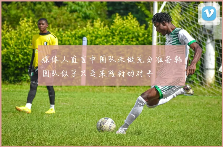 媒体人直言中国队未做充分准备韩国队似乎只是来陪衬的对手