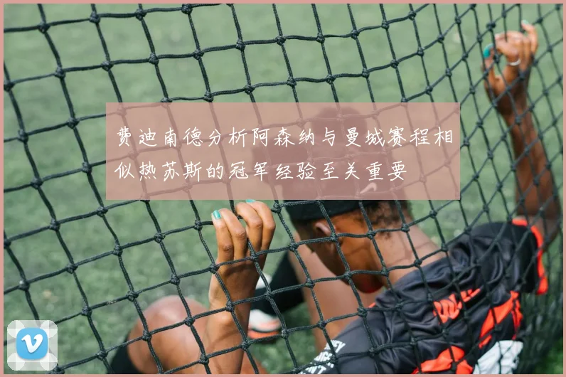 费迪南德分析阿森纳与曼城赛程相似热苏斯的冠军经验至关重要