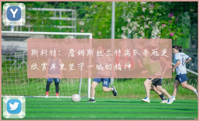 斯科特：詹姆斯杜兰特离队夺冠更欣赏库里坚守一城的精神