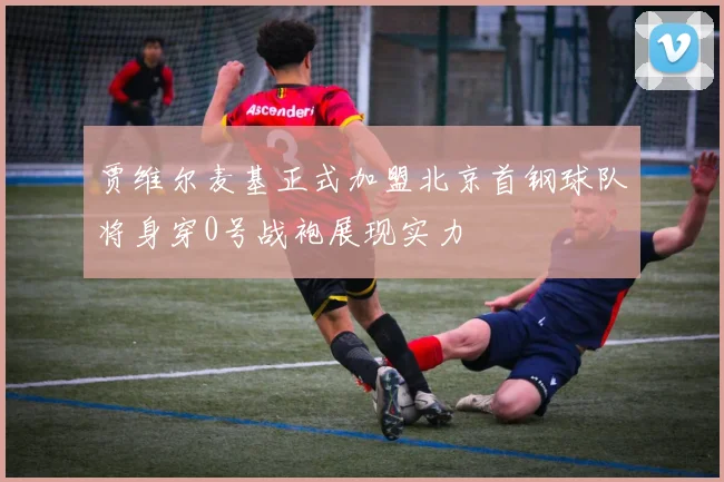 贾维尔麦基正式加盟北京首钢球队将身穿0号战袍展现实力