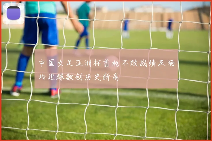 中国女足亚洲杯首轮不败战绩及场均进球数创历史新高