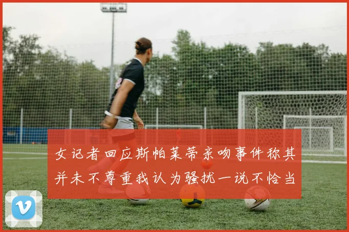 女记者回应斯帕莱蒂亲吻事件称其并未不尊重我认为骚扰一说不恰当