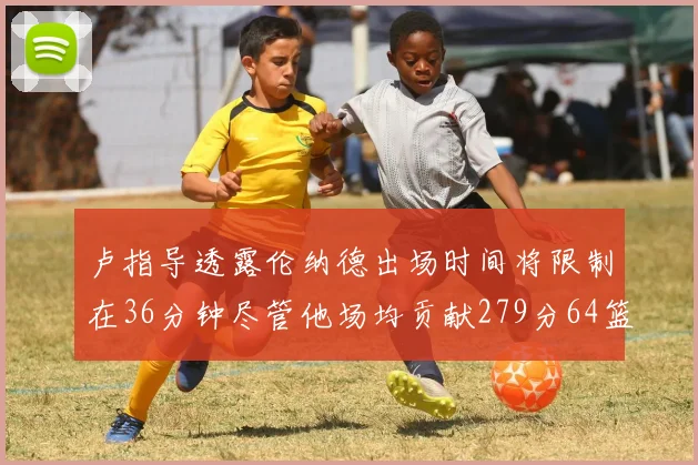 卢指导透露伦纳德出场时间将限制在36分钟尽管他场均贡献279分64篮板37助攻