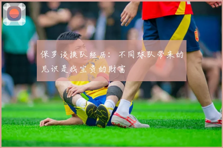 保罗谈换队经历：不同球队带来的见识是我宝贵的财富