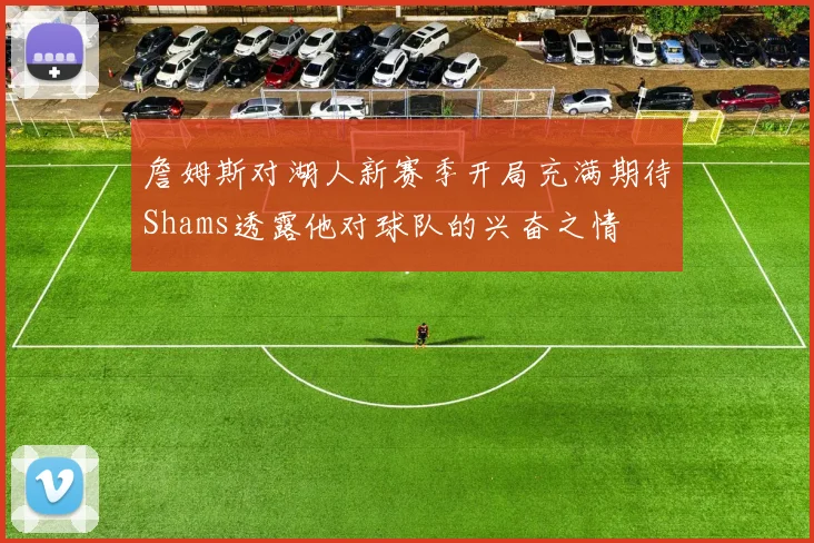 詹姆斯对湖人新赛季开局充满期待Shams透露他对球队的兴奋之情