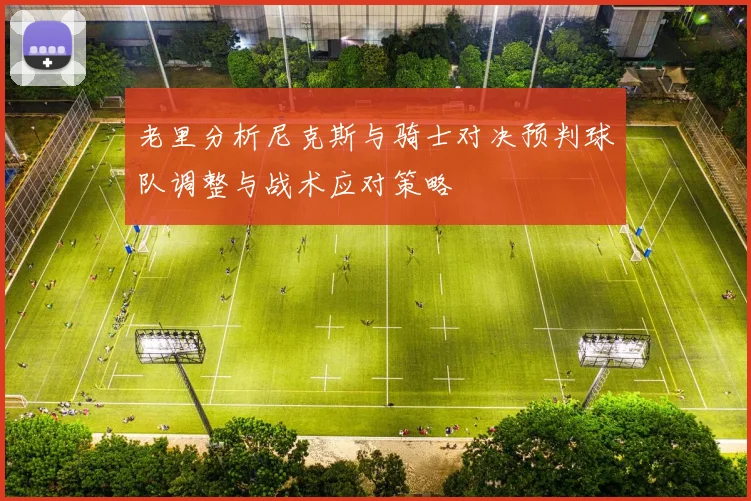 老里分析尼克斯与骑士对决预判球队调整与战术应对策略