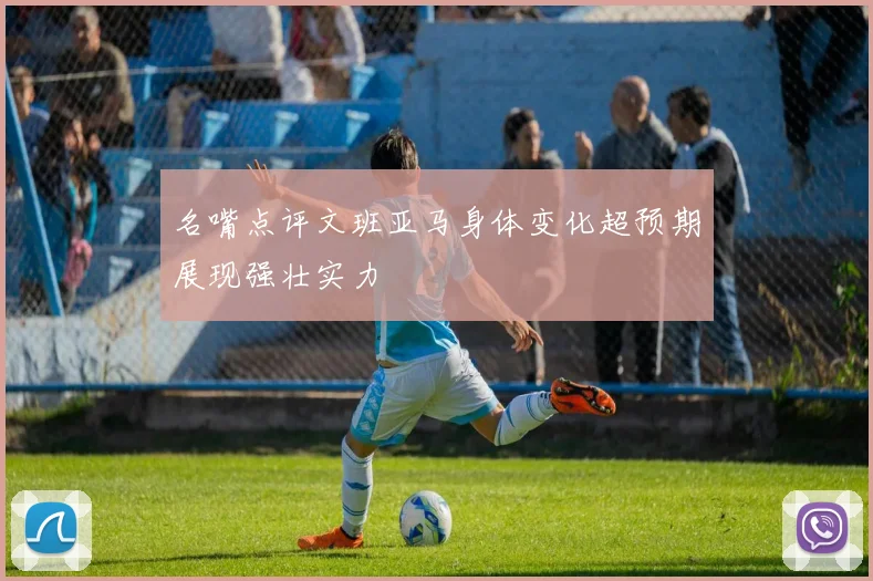 名嘴点评文班亚马身体变化超预期展现强壮实力