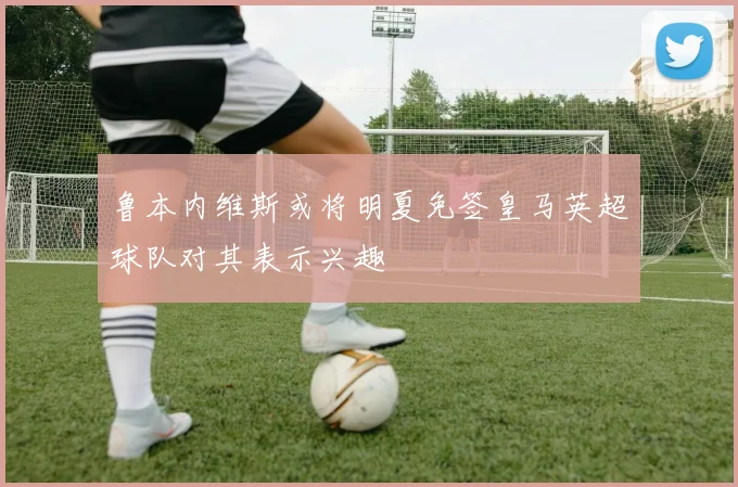 鲁本内维斯或将明夏免签皇马英超球队对其表示兴趣