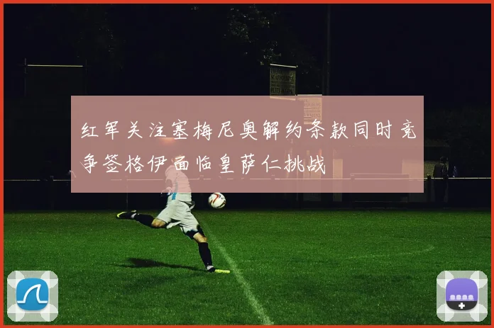 红军关注塞梅尼奥解约条款同时竞争签格伊面临皇萨仁挑战