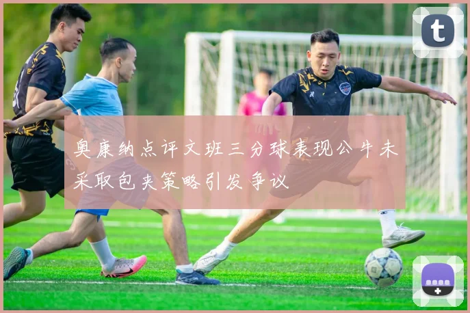 奥康纳点评文班三分球表现公牛未采取包夹策略引发争议