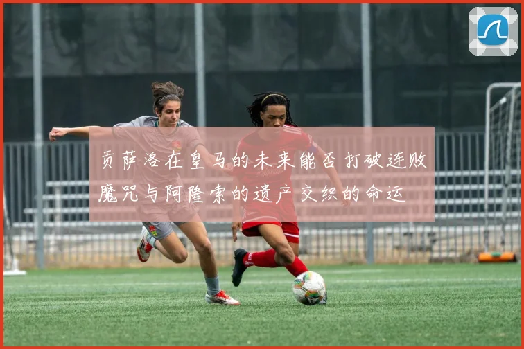 贡萨洛在皇马的未来能否打破连败魔咒与阿隆索的遗产交织的命运