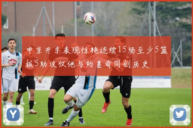 申京开季表现惊艳连续15场至少5篮板5助攻仅他与约基奇同创历史