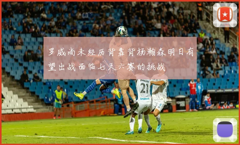 罗威尚未经历背靠背杨瀚森明日有望出战面临七天六赛的挑战