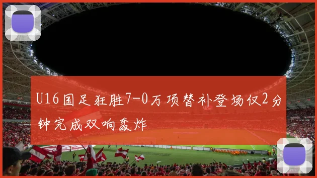 U16国足狂胜7-0万项替补登场仅2分钟完成双响轰炸