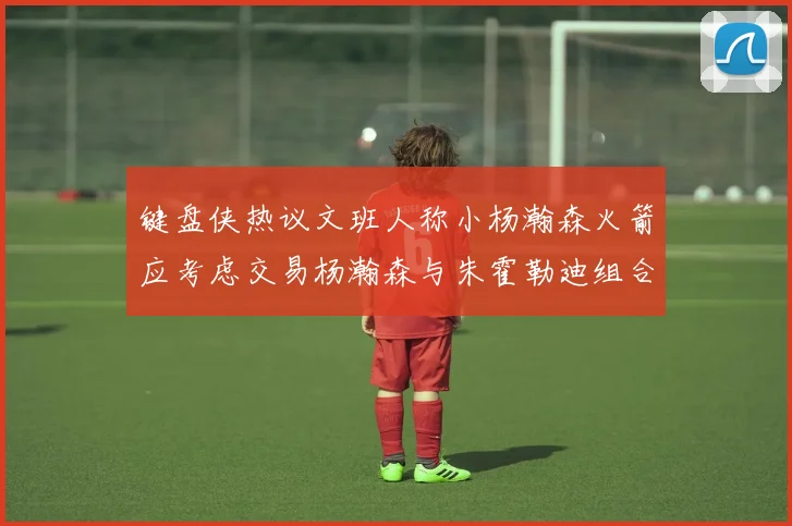 键盘侠热议文班人称小杨瀚森火箭应考虑交易杨瀚森与朱霍勒迪组合