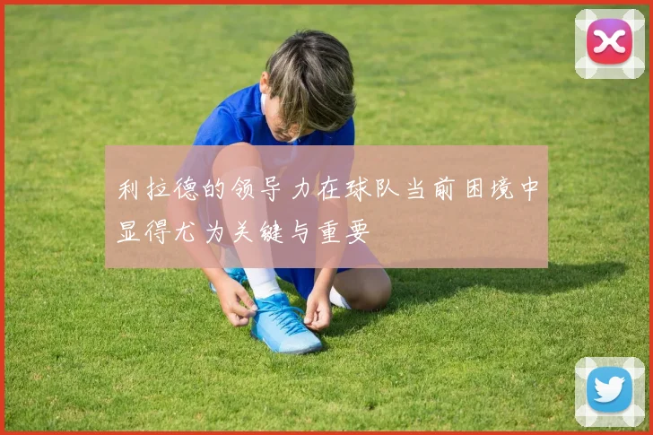 利拉德的领导力在球队当前困境中显得尤为关键与重要
