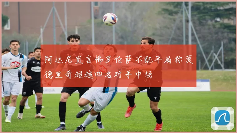 阿达尼直言佛罗伦萨不配平局称莫德里奇超越四名对手中场