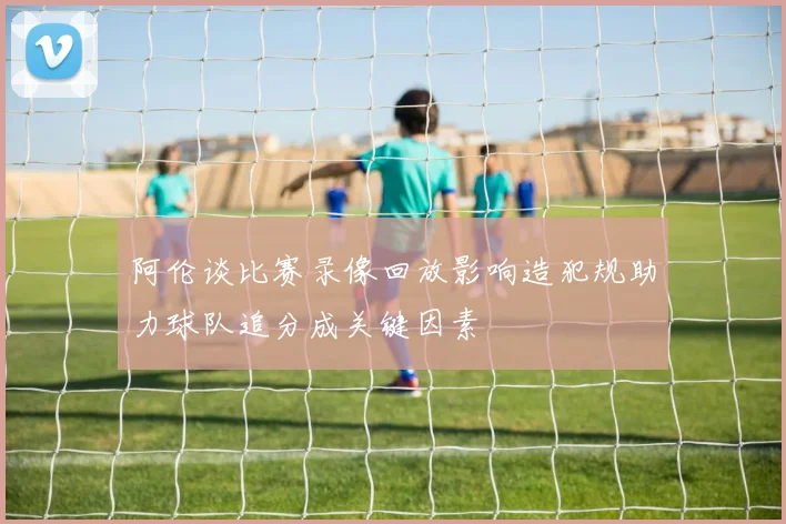 阿伦谈比赛录像回放影响造犯规助力球队追分成关键因素