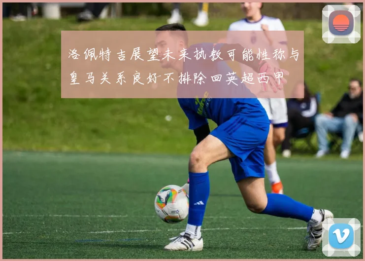 洛佩特吉展望未来执教可能性称与皇马关系良好不排除回英超西甲