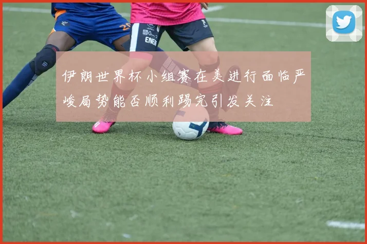 伊朗世界杯小组赛在美进行面临严峻局势能否顺利踢完引发关注