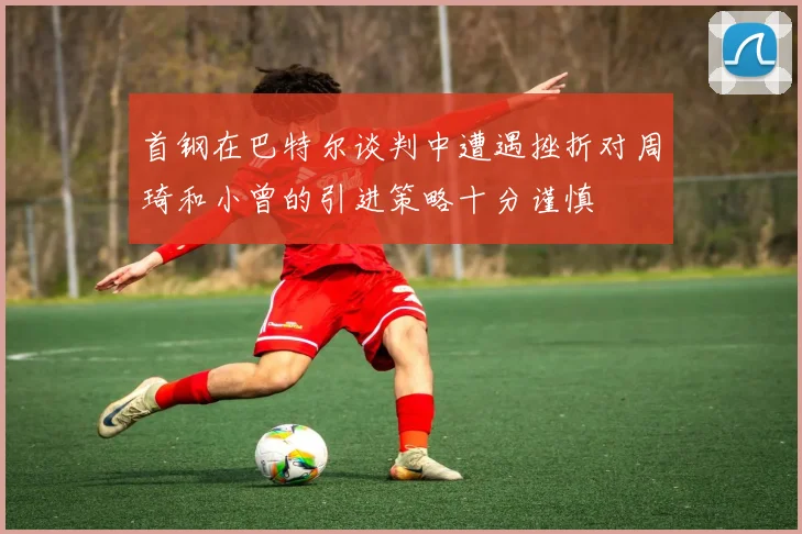 首钢在巴特尔谈判中遭遇挫折对周琦和小曾的引进策略十分谨慎