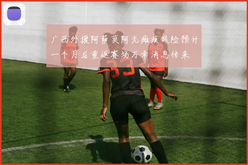 广西外援阿萨莫阿无瘫痪风险预计一个月后重返赛场万幸消息传来
