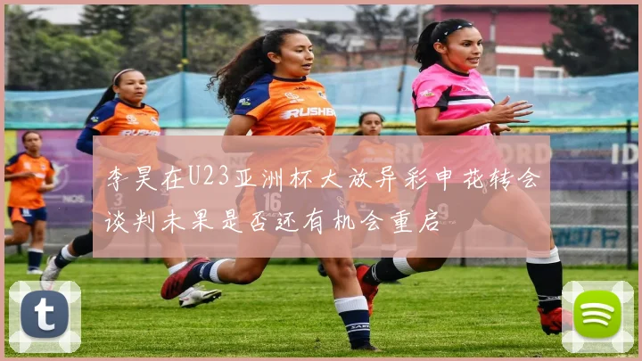 李昊在U23亚洲杯大放异彩申花转会谈判未果是否还有机会重启