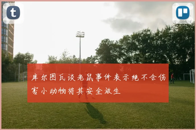 库尔图瓦谈老鼠事件表示绝不会伤害小动物将其安全放生