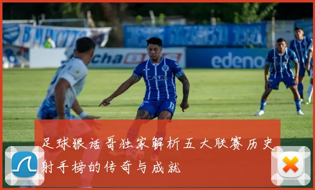 足球狠话哥独家解析五大联赛历史射手榜的传奇与成就